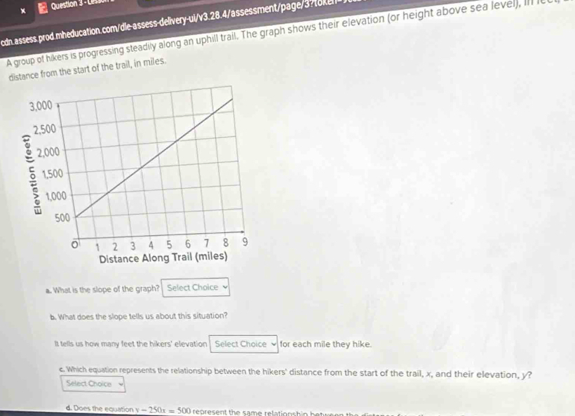 Lesso 
cdn.assess.prod.mheducation.com/dle-assess-delivery-ui/v3.28.4/assessment/page/3 o 
A group of hikers is progressing steadily along an uphill trail. The graph shows their elevation (or height above sea level), in e 
distance from the start of the trail, in miles. 
a. What is the slope of the graph? Select Choice 
b. What does the slope tells us about this situation? 
It tells us how many feet the hikers' elevation Select Choice for each mile they hike. 
c. Which equation represents the relationship between the hikers' distance from the start of the trail, x, and their elevation, y? 
Select Choice 
d. Does the equation y-250x=500 ren resent the same relationshie bat u