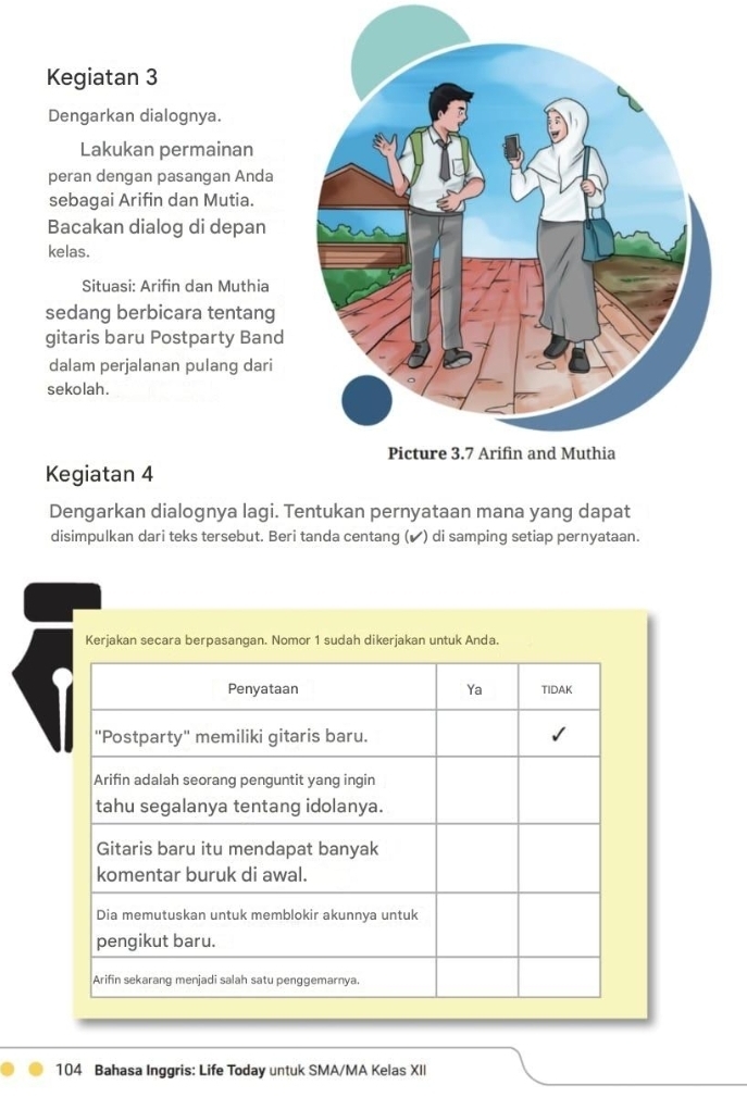 Kegiatan 3 
Dengarkan dialognya. 
Lakukan permainan 
peran dengan pasangan Anda 
sebagai Arifin dan Mutia. 
Bacakan dialog di depan 
kelas. 
Situasi: Arifin dan Muthia 
sedang berbicara tentang 
gitaris baru Postparty Band 
dalam perjalanan pulang dari 
sekolah. 
Kegiatan 4
Dengarkan dialognya lagi. Tentukan pernyataan mana yang dapat 
disimpulkan dari teks tersebut. Beri tanda centang (✔) di samping setiap pernyataan. 
Kerjakan secara berpasangan. Nomor 1 sudah dikerjakan untuk Anda. 
104 Bahasa Inggris: Life Today untuk SMA/MA Kelas XII