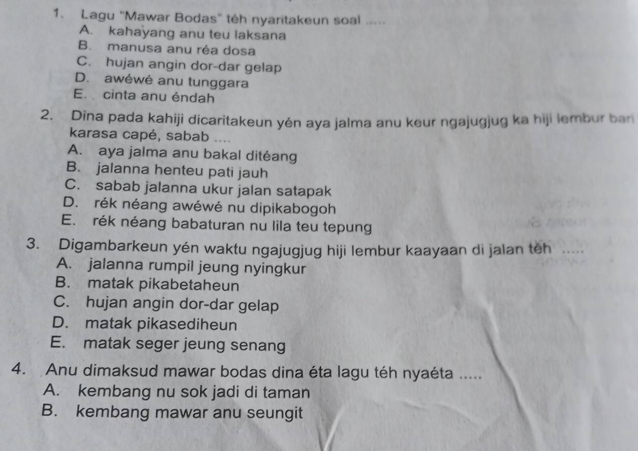 Lagu "Mawar Bodas” téh nyaritakeun soal .....
A. kahayang anu teu laksana
B. manusa anu réa dosa
C. hujan angin dor-dar gelap
D. awéwé anu tunggara
E. cinta anu éndah
2. Dina pada kahiji dicaritakeun yén aya jalma anu keur ngajugjug ka hiji lembur ban
karasa capé, sabab ....
A. aya jalma anu bakal ditéang
B. jalanna henteu pati jauh
C. sabab jalanna ukur jalan satapak
D. rék néang awéwé nu dipikabogoh
E. rék néang babaturan nu lila teu tepung
3. Digambarkeun yén waktu ngajugjug hiji lembur kaayaan di jalan teh .....
A. jalanna rumpil jeung nyingkur
B. matak pikabetaheun
C. hujan angin dor-dar gelap
D. matak pikasediheun
E. matak seger jeung senang
4. Anu dimaksud mawar bodas dina éta lagu téh nyaéta .....
A. kembang nu sok jadi di taman
B. kembang mawar anu seungit