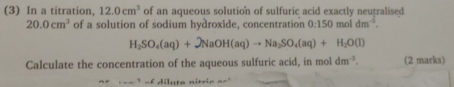 (3) In a titration, 12.0cm^3 of an aqueous solution of sulfuric acid exactly neutralised
20.0cm^3 of a solution of sodium hydroxide, concentration 0:150moldm^(-3).
H_2SO_4(aq)+2NaOH(aq)to Na_2SO_4(aq)+H_2O(l)
Calculate the concentration of the aqueous sulfuric acid, in mol dm^(-3). (2 marks) 
c A; l