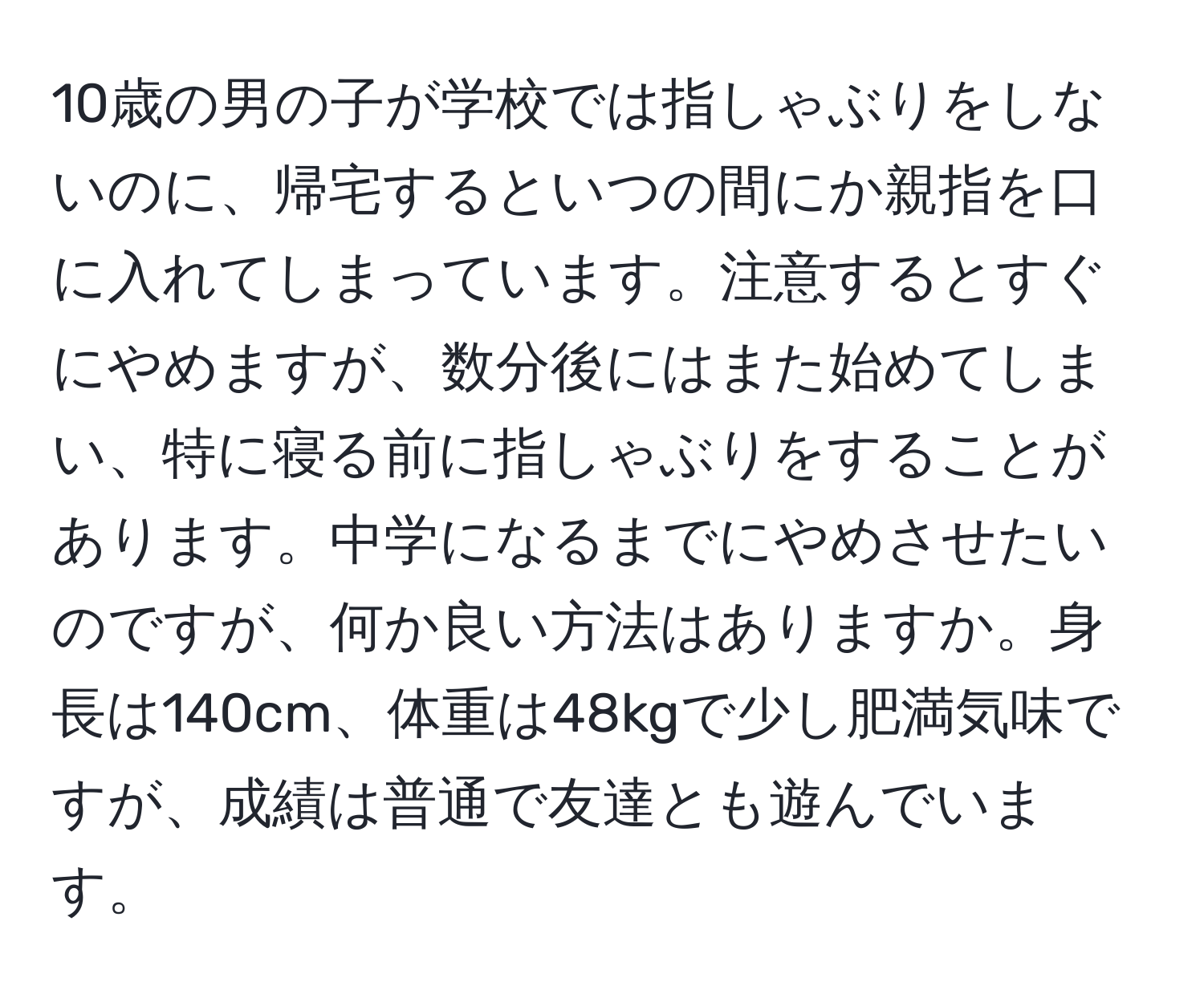 10歳の男の子が学校では指しゃぶりをしないのに、帰宅するといつの間にか親指を口に入れてしまっています。注意するとすぐにやめますが、数分後にはまた始めてしまい、特に寝る前に指しゃぶりをすることがあります。中学になるまでにやめさせたいのですが、何か良い方法はありますか。身長は140cm、体重は48kgで少し肥満気味ですが、成績は普通で友達とも遊んでいます。