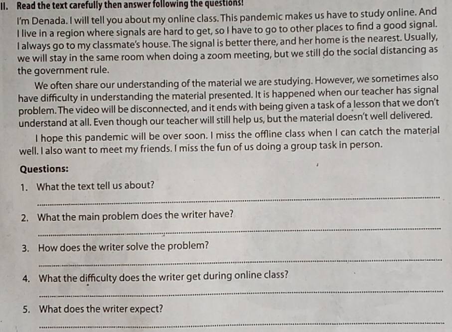 Read the text carefully then answer following the questions! 
I'm Denada. I will tell you about my online class. This pandemic makes us have to study online. And 
I live in a region where signals are hard to get, so I have to go to other places to find a good signal. 
I always go to my classmate's house. The signal is better there, and her home is the nearest. Usually, 
we will stay in the same room when doing a zoom meeting, but we still do the social distancing as 
the government rule. 
We often share our understanding of the material we are studying. However, we sometimes also 
have difficulty in understanding the material presented. It is happened when our teacher has signal 
problem. The video will be disconnected, and it ends with being given a task of a lesson that we don’t 
understand at all. Even though our teacher will still help us, but the material doesn’t well delivered. 
I hope this pandemic will be over soon. I miss the offline class when I can catch the material 
well. I also want to meet my friends. I miss the fun of us doing a group task in person. 
Questions: 
_ 
1. What the text tell us about? 
_ 
2. What the main problem does the writer have? 
_ 
3. How does the writer solve the problem? 
_ 
4. What the difficulty does the writer get during online class? 
5. What does the writer expect? 
_