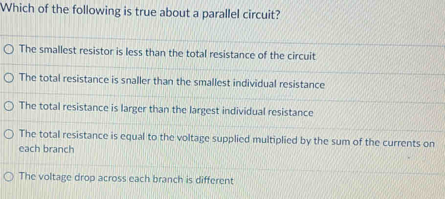 Which of the following is true about a parallel circuit?
The smallest resistor is less than the total resistance of the circuit
The total resistance is snaller than the smallest individual resistance
The total resistance is larger than the largest individual resistance
The total resistance is equal to the voltage supplied multiplied by the sum of the currents on
each branch
The voltage drop across each branch is different