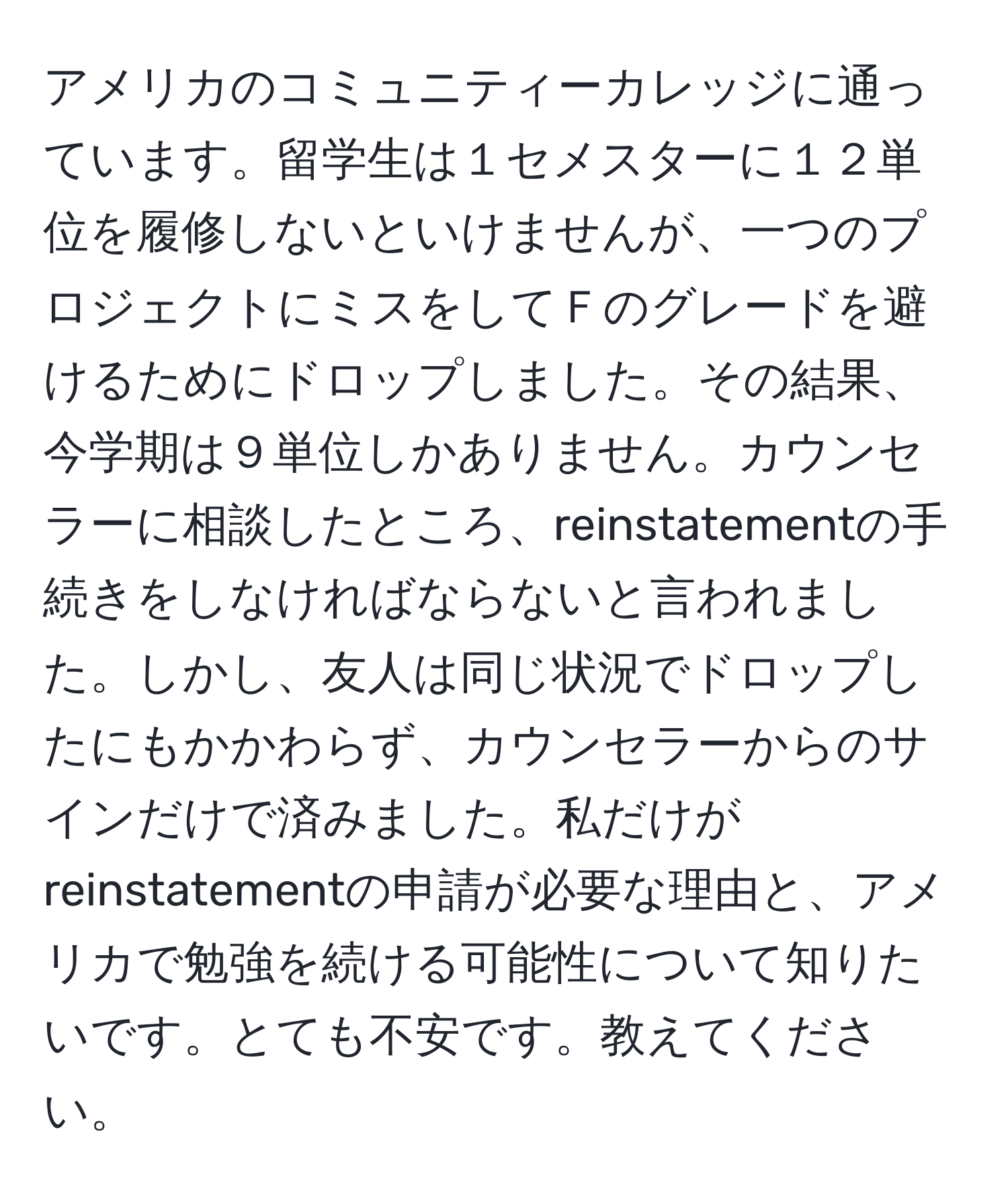 アメリカのコミュニティーカレッジに通っています。留学生は１セメスターに１２単位を履修しないといけませんが、一つのプロジェクトにミスをしてＦのグレードを避けるためにドロップしました。その結果、今学期は９単位しかありません。カウンセラーに相談したところ、reinstatementの手続きをしなければならないと言われました。しかし、友人は同じ状況でドロップしたにもかかわらず、カウンセラーからのサインだけで済みました。私だけがreinstatementの申請が必要な理由と、アメリカで勉強を続ける可能性について知りたいです。とても不安です。教えてください。