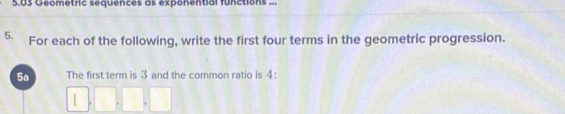 5.03 Geometric sequences as exponential functions ... 
5. For each of the following, write the first four terms in the geometric progression. 
5a The first term is 3 and the common ratio is 4 : 
i