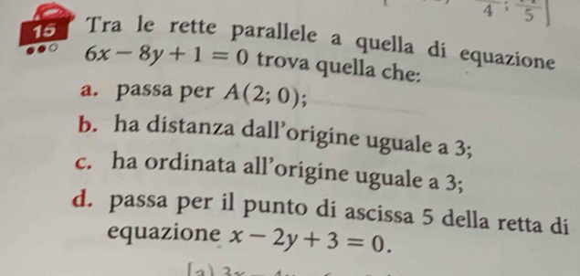 frac 4; frac 5
15 Tra le rette parallele a quella di equazione
6x-8y+1=0 trova quella che:
a. passa per A(2;0);
b. ha distanza dall’origine uguale a 3;
c. ha ordinata all’origine uguale a 3;
d. passa per il punto di ascissa 5 della retta di
equazione x-2y+3=0.