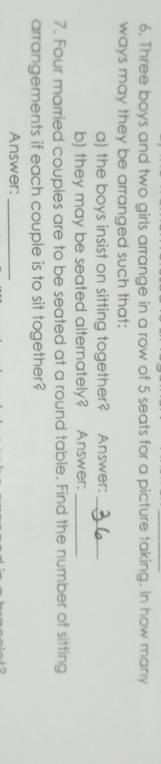 Three boys and two girls arrange in a row of 5 seats for a picture taking. In how many 
ways may they be arranged such that: 
a) the boys insist on sitting together? Answer:_ 
b) they may be seated alternately? €£Answer:_ 
7. Four married couples are to be seated at a round table. Find the number of sitting 
arrangements if each couple is to sit together? 
Answer:_
