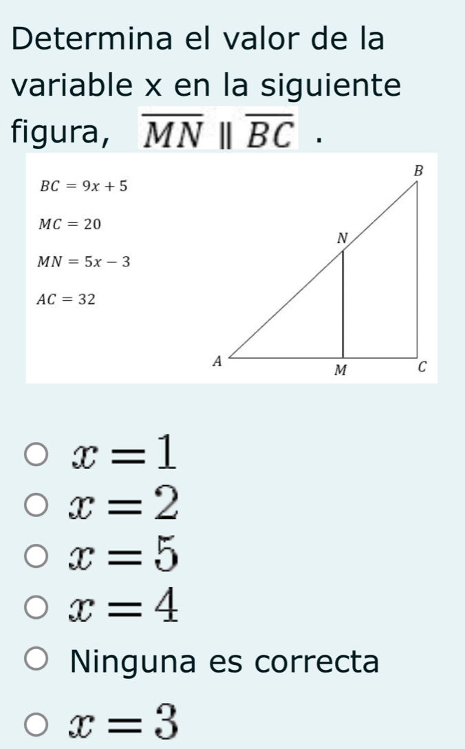 Determina el valor de la
variable x en la siguiente
figura, overline MN||overline BC.
BC=9x+5
MC=20
MN=5x-3
AC=32
x=1
x=2
x=5
x=4
Ninguna es correcta
x=3