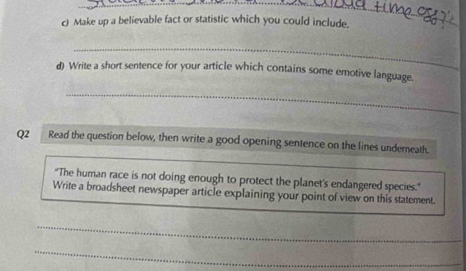 Make up a believable fact or statistic which you could include. 
_ 
_ 
d) Write a short sentence for your article which contains some emotive language. 
_ 
Q2 Read the question below, then write a good opening sentence on the lines underneath. 
“The human race is not doing enough to protect the planet’s endangered species.” 
Write a broadsheet newspaper article explaining your point of view on this statement. 
_ 
_