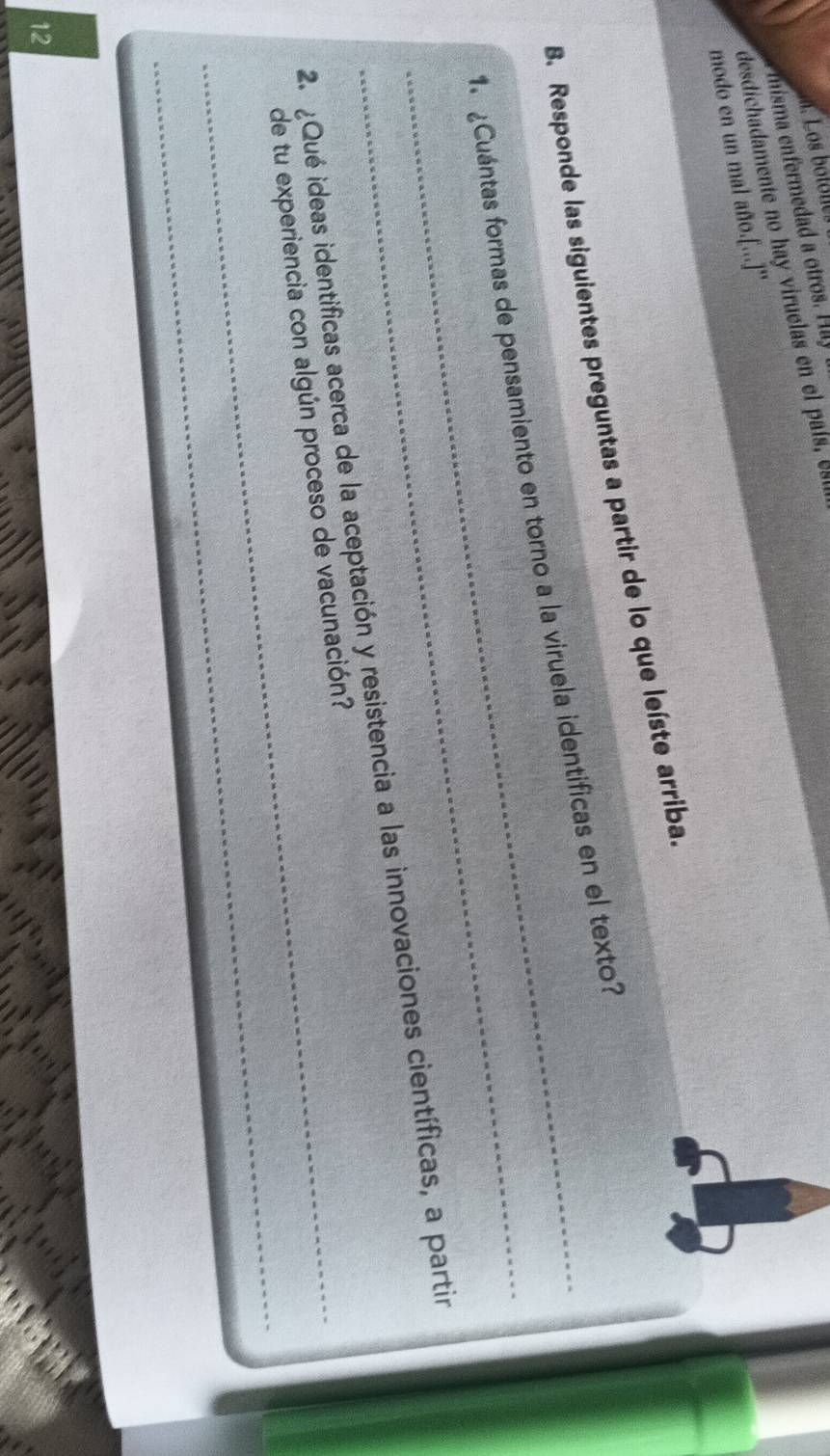 misa er ed t H 
desdichadamente no hay viruelas en el país, e 
modo en un mal año.[...]'' 
B. Responde las siguientes preguntas a partir de lo que leíste arriba. 
_ 
_1. ¿Cuántas formas de pensamiento en torno a la viruela identificas en el texto? 
2. ¿Qué ideas identificas acerca de la aceptación y resistencia a las innovaciones científicas, a partir 
_ 
_de tu experiencia con algún proceso de vacunación? 
12