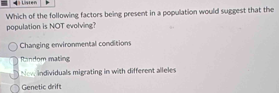 Listen
Which of the following factors being present in a population would suggest that the
population is NOT evolving?
Changing environmental conditions
Random mating
New individuals migrating in with different alleles
Genetic drift