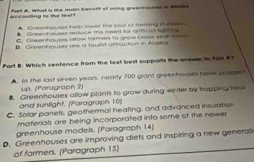 What is the main benctit of using greenhouses in Aaska
according to the text?
A. Greenhouses help lower the cost of farming ii Alowo
B. Greenhouses reduce the need for artificial lighting
C. Greenhouses allow farmers to grow crops year round
D. Greenhouses are a tourist attraction in Alaska
Part B: Which sentence from the text best supports the answer to Part A?
A. In the last seven years, nearly 700 giant greenhouses have ponped
up. (Paragraph 2)
B. Greenhouses allow plants to grow during winter by trapping heat
and sunlight. (Paragraph 10)
C. Solar panels, geothermal heating, and advanced insulation
materials are being incorporated into some of the newer
greenhouse models. (Paragraph 14)
D. Greenhouses are improving diets and inspiring a new generati
of farmers. (Paragraph 15)