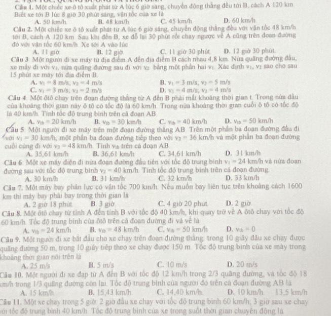 Cầu L Một chiếc xe ô tô xuất phát từ A lúc 6 giờ sáng, chuyển động thẳng đều tới B, cách A 120 km
Biết xe tới B lúc 8 giờ 30 phút sáng, vận tốc của xe là
A. 50 km/h B. 48 km/h C. 45 km/h D. 60 km/h
Cầu 2. Một chiếc xe ô tô xuất phát từ A lúc 6 giờ sáng, chuyển động thắng đều với vận tốc 48 km/h
tới B, cách A 120 km. Sau khi đến B, xe đỗ lại 30 phút rồi chay ngược về A cũng trên đoạn đường
đó với văn tốc 60 km/h. Xe tới A vào lúc
A. 11 giờ B. 12 giờ C. 11 giờ 30 phút D. 12 giờ 30 phút
Cầu 3: Một người đi xe máy từ địa điểm A đến địa điểm B cách nhau 4,8 km. Nửa quãng đường đầu,
xe mây đi với vị, nửa quâng đường sau đi với v₂ bằng một phần hai vị. Xác định v_1,v_2 sao cho sau
15 phút xe máy tới địa điểm B
A. v_1=8m/s;v_2=4m/s B. v_1=3m/s,v_2=5m/s
C. v_1=3m/s;v_2=2m/s D. v_1=4m/s;v_2=4m/s
Cầu 4: Một ôtô chay trên đoạn đường thắng từ A đến B phải mất khoảng thời gian t. Trong nửa đầu
của khoảng thời gian này ô tô có tốc độ là 60 km/h. Trong nửa khoảng thời gian cuối ô tô có tốc độ
là 40 km/h. Tính tốc độ trung binh trên cả đoạn AB
A. v_tb=20km/h B. v_tb=30km/h C. v_tb=40km/h D. v_tb=50km/h
Cầu 5: Một người đi xe máy trên một đoạn đường thắng AB. Trên một phần ba đoạn đường đầu đi
< vớri  v_1=30km/h , một phần ba đoạn đường tiếp theo với v_2=36km/h và một phần ba đoạn đường
cuối cùng đì với v_3=48km/h Tinh và trên cá đoạn AB
A. 35,61 km/h B. 36,61 km/h C. 34.61 km/h D. 31 km/h
Câu 6: Một xe máy diện đi nửa đoạn đường đầu tiên với tốc độ trung bình v_1=24km/h và nửa đoan
đường sau với tốc độ trung bình v_2=40km/h Tính tốc độ trung binh trên cả đoạn đường
A. 30 km/h B. 31 km/h C. 32 km/h D. 33 km/h
Câu 7. Một máy bay phản lực có vận tốc 700 km/h. Nếu muồn bay liên tục trên khoảng cách 1600
km thì máy bay phải bay trong thời gian là
A. 2 giờ 18 phút B. 3 giờ C. 4 giờ 20 phút D. 2 giờ
Cầu 8. Một ôtô chay từ tính A đến tính B với tốc độ 40 km/h, khi quay trở về A ôtô chay với tốc độ
60 km/h. Tốc độ trung bình của ôtô trên cả đoạn đường đi và về là
A. v_th=24km/h B. v_tb=48km/h C. v_th=50km/h D. v_tb=0
Câu 9, Một người đi xe bất đầu cho xe chạy trên đoạn đường thắng: trong 10 giây đầu xe chạy được
quảng đường 50 m, trong 10 giây tiếp theo xe chay được 150 m. Tốc độ trung bình của xe mây trong
khoảng thời gian nổi trên là
A. 25 m/s B. 5 in/s C. 10 m/s D. 20 m/s
Cầu 10. Một người đi xe đạp từ A đến B với tốc độ 12 km/h trong 2/3 quãng đường, và tốc độ 18
km/h trong 1/3 quầng đường còn lại. Tốc độ trung bình của người đó trên cả đoạn đường AB là
A. 15 km/h B. 15,43 km/h C. 14,40 km/h D. 10 km/h. 13,5 km/h
Cầu 11. Một xe chay trong 5 giờ: 2 giờ đầu xe chay với tốc độ trung binh 60 km/h; 3 giờ sau xe chay
với tộc độ trung bình 40 km/h Tốc độ trung bình của xe trong suốt thời gian chuyên động là