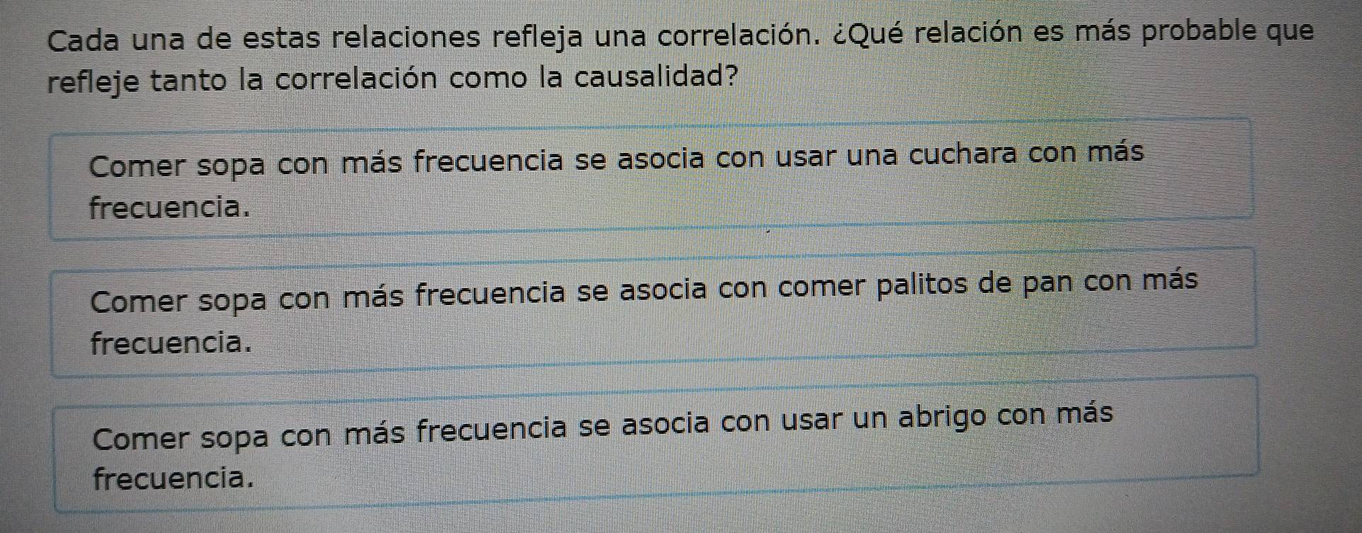 Cada una de estas relaciones refleja una correlación. ¿Qué relación es más probable que
refleje tanto la correlación como la causalidad?
Comer sopa con más frecuencia se asocia con usar una cuchara con más
frecuencia.
Comer sopa con más frecuencia se asocia con comer palitos de pan con más
frecuencia.
Comer sopa con más frecuencia se asocia con usar un abrigo con más
frecuencia.