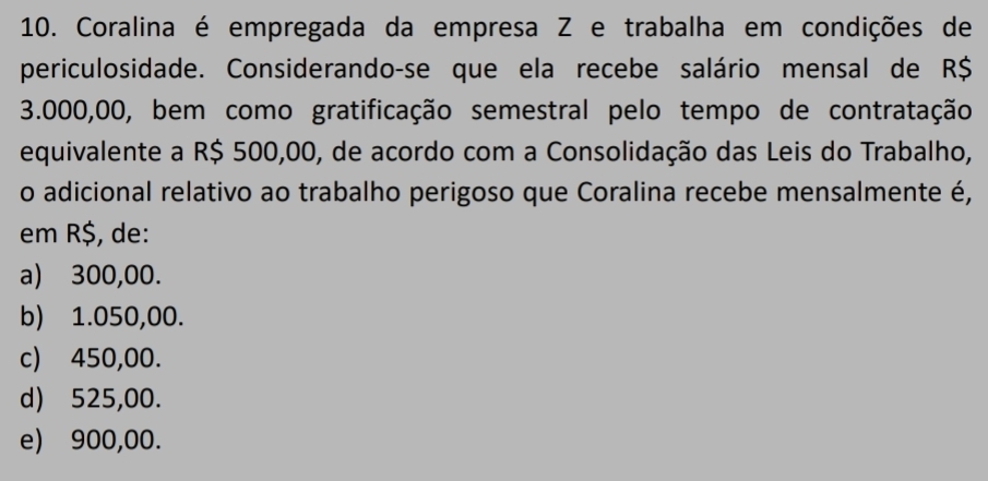 Coralina é empregada da empresa Z e trabalha em condições de
periculosidade. Considerando-se que ela recebe salário mensal de R$
3.000,00, bem como gratificação semestral pelo tempo de contratação
equivalente a R$ 500,00, de acordo com a Consolidação das Leis do Trabalho,
o adicional relativo ao trabalho perigoso que Coralina recebe mensalmente é,
em R$, de:
a) 300,00.
b) 1.050,00.
c) 450,00.
d) 525,00.
e) 900,00.