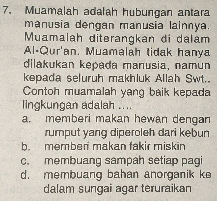 Muamalah adalah hubungan antara
manusia dengan manusia lainnya.
Muamalah diterangkan di dalam
Al-Qur'an. Muamalah tidak hanya
dilakukan kepada manusia, namun
kepada seluruh makhluk Allah Swt..
Contoh muamalah yang baik kepada
lingkungan adalah ....
a. memberi makan hewan dengan
rumput yang diperoleh dari kebun
b. memberi makan fakir miskin
c. membuang sampah setiap pagi
d. membuang bahan anorganik ke
dalam sungai agar teruraikan