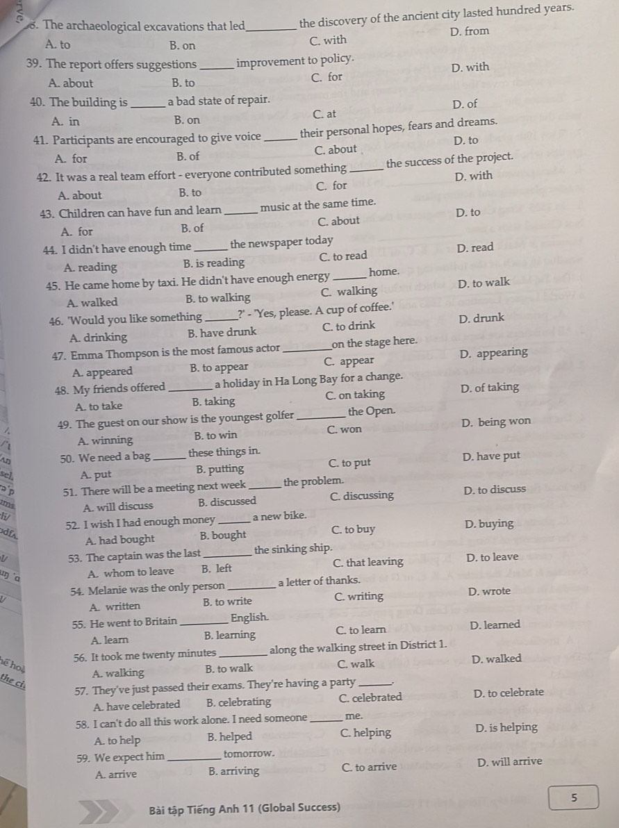 The archaeological excavations that led_ the discovery of the ancient city lasted hundred years.
A. to B. on
C. with D. from
39. The report offers suggestions _improvement to policy.
A. about B. to
C. for D. with
40. The building is_ a bad state of repair.
A. in B. on C. at D. of
41. Participants are encouraged to give voice_ their personal hopes, fears and dreams.
D. to
A. for B. of C. about
42. It was a real team effort - everyone contributed something_ the success of the project.
D. with
C. for
A. about B. to
43. Children can have fun and learn _music at the same time.
D. to
A. for B. of C. about
44. I didn't have enough time_ the newspaper today
A. reading B. is reading C. to read D. read
45. He came home by taxi. He didn't have enough energy _home.
A. walked B. to walking C. walking D. to walk
46. 'Would you like something _?' - 'Yes, please. A cup of coffee.'
A. drinking B. have drunk C. to drink D. drunk
47. Emma Thompson is the most famous actor _on the stage here.
C. appear
A. appeared B. to appear D. appearing
48. My friends offered _a holiday in Ha Long Bay for a change.
A. to take B. taking C. on taking
D. of taking
49. The guest on our show is the youngest golfer _the Open.
C. won D. being won
a A. winning B. to win
50. We need a bag _these things in.
C. to put D. have put
sel, A. put B. putting
ap 51. There will be a meeting next week _the problem.
nd A. will discuss B. discussed C. discussing D. to discuss
Ii a new bike.
52. I wish I had enough money _D. buying
udfa
A. had bought B. bought C. to buy
L 53. The captain was the last _the sinking ship.
ŋ a
A. whom to leave B. left C. that leaving D. to leave
54. Melanie was the only person _a letter of thanks.
A. written B. to write C. writing
D. wrote
55. He went to Britain _English.
A. learn B. learning C. to learn D. learned
56. It took me twenty minutes _along the walking street in District 1.
hể hoà A. walking B. to walk C. walk D. walked
the ci
57. They've just passed their exams. They're having a party_
A. have celebrated B. celebrating C. celebrated D. to celebrate
58. I can't do all this work alone. I need someone _me.
A. to help B. helped C. helping D. is helping
59. We expect him_ tomorrow.
A. arrive B. arriving C. to arrive D. will arrive
5
Bài tập Tiếng Anh 11 (Global Success)