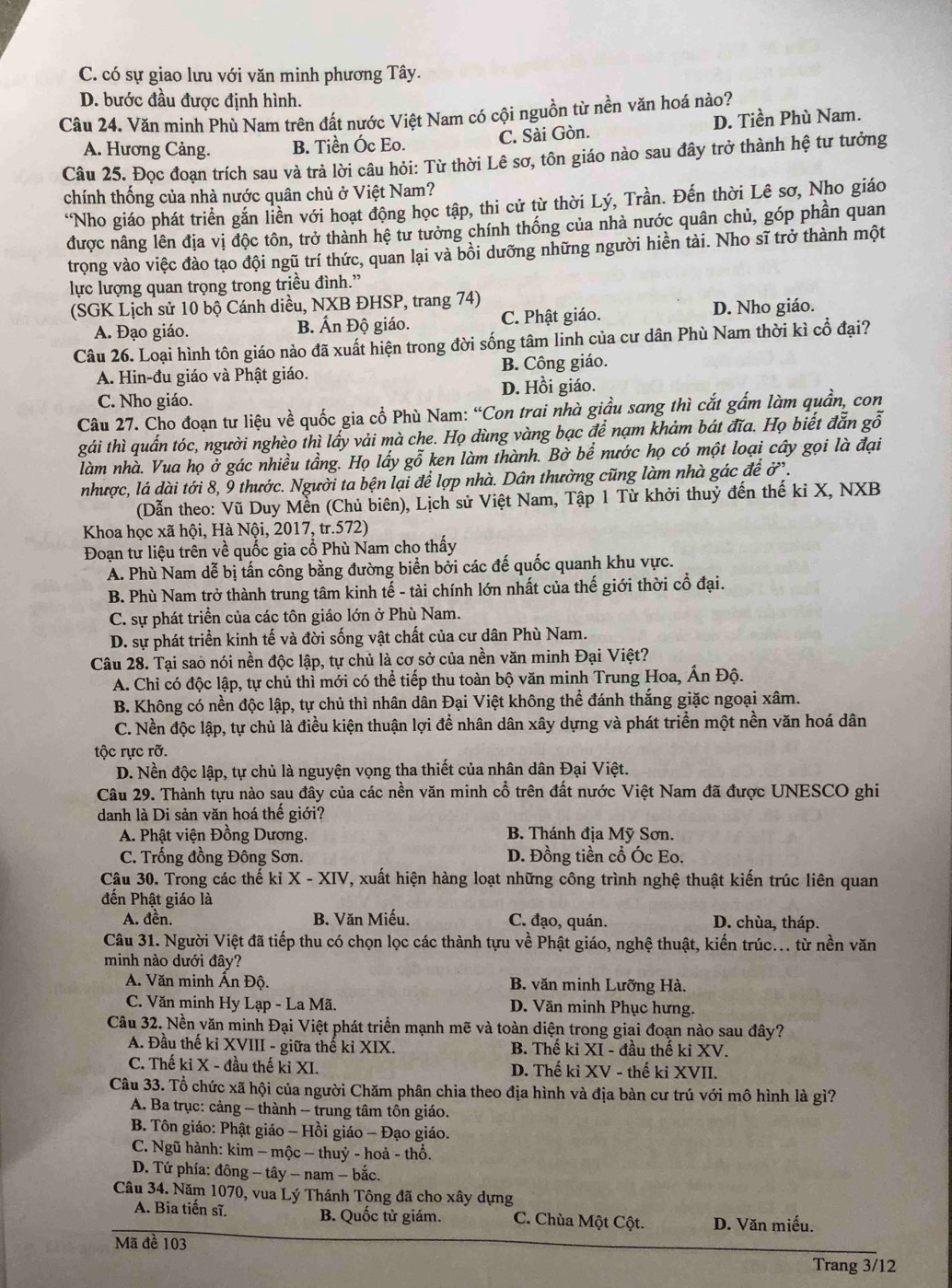 C. có sự giao lưu với văn minh phương Tây.
D. bước đầu được định hình.
Câu 24. Văn minh Phù Nam trên đất nước Việt Nam có cội nguồn từ nền văn hoá nào?
A. Hương Cảng. B. Tiền Óc Eo. C. Sài Gòn. D. Tiền Phù Nam.
Câu 25. Đọc đoạn trích sau và trả lời câu hỏi: Từ thời Lê sơ, tôn giáo nào sau đây trở thành hệ tư tưởng
chính thống của nhà nước quân chủ ở Việt Nam?
*Nho giáo phát triển gắn liền với hoạt động học tập, thi cử từ thời Lý, Trần. Đến thời Lê sơ, Nho giáo
được nâng lên địa vị độc tôn, trở thành hệ tư tưởng chính thống của nhà nước quân chủ, góp phần quan
trọng vào việc đào tạo đội ngũ trí thức, quan lại và bồi dưỡng những người hiền tài. Nho sĩ trở thành một
lực lượng quan trọng trong triều đình.”
(SGK Lịch sử 10 bộ Cánh diều, NXB ĐHSP, trang 74)
A. Đạo giáo. B. Ấn Độ giáo. C. Phật giáo. D. Nho giáo.
Câu 26. Loại hình tôn giáo nào đã xuất hiện trong đời sống tâm linh của cư dân Phù Nam thời kì cổ đại?
A. Hin-đu giáo và Phật giáo. B. Công giáo.
C. Nho giáo. D. Hồi giáo.
Câu 27. Cho đoạn tư liệu về quốc gia cổ Phù Nam: “Con trai nhà giầu sang thì cắt gấm làm quần, con
gái thì quấn tóc, người nghèo thì lấy vải mà che. Họ dùng vàng bạc để nạm khảm bát đĩa. Họ biết đẫn gỗ
làm nhà. Vua họ ở gác nhiều tầng. Họ lấy gỗ ken làm thành. Bờ bể nước họ có một loại cây gọi là đại
nhược, lá dài tới 8, 9 thước. Người ta bện lại để lợp nhà. Dân thường cũng làm nhà gác để ở.
(Dẫn theo: Vũ Duy Mền (Chủ biên), Lịch sử Việt Nam, Tập 1 Từ khởi thuỷ đến thế ki X, NXB
Khoa học xã hội, Hà Nội, 2017, tr.572)
Đoạn tư liệu trên về quốc gia cổ Phù Nam cho thấy
A. Phù Nam dễ bị tấn công bằng đường biển bởi các đế quốc quanh khu vực.
B. Phù Nam trở thành trung tâm kinh tế - tài chính lớn nhất của thế giới thời cổ đại.
C. sự phát triển của các tôn giáo lớn ở Phù Nam.
D. sự phát triển kinh tế và đời sống vật chất của cư dân Phù Nam.
Câu 28. Tại sao nói nền độc lập, tự chủ là cơ sở của nền văn minh Đại Việt?
A. Chỉ có độc lập, tự chủ thỉ mới có thể tiếp thu toàn bộ văn minh Trung Hoa, Ấn Độ.
B. Không có nền độc lập, tự chủ thì nhân dân Đại Việt không thể đánh thắng giặc ngoại xâm.
C. Nền độc lập, tự chủ là điều kiện thuận lợi để nhân dân xây dựng và phát triển một nền văn hoá dân
tộc rực rỡ.
D. Nền độc lập, tự chủ là nguyện vọng tha thiết của nhân dân Đại Việt.
Câu 29. Thành tựu nào sau đây của các nền văn minh cổ trên đất nước Việt Nam đã được UNESCO ghi
danh là Di sản văn hoá thể giới?
A. Phật viện Đồng Dương.  B. Thánh địa Mỹ Sơn.
C. Trống đồng Đông Sơn. D. Đồng tiền cổ Óc Eo.
Cậu 30. Trong các thế kỉ X - XIV, xuất hiện hàng loạt những công trình nghệ thuật kiến trúc liên quan
đến Phật giáo là
A. đền. B. Văn Miếu. C. đạo, quán. D. chùa, tháp.
Câu 31. Người Việt đã tiếp thu có chọn lọc các thành tựu về Phật giáo, nghệ thuật, kiến trúc... từ nền văn
minh nào dưới đây?
A. Văn minh Ấn Độ. B. văn minh Lưỡng Hà.
C. Văn minh Hy Lạp - La Mã. D. Văn minh Phục hưng.
Câu 32. Nền văn minh Đại Việt phát triển mạnh mẽ và toàn diện trong giai đoạn nào sau đây?
A. Đầu thế kỉ XVIII - giữa thế kỉ XIX. B. Thế ki XI - đầu thế ki XV.
C. Thế ki X - đầu thế ki XI. D. Thế ki XV - thế ki XVII.
Câu 33. Tổ chức xã hội của người Chăm phân chia theo địa hình và địa bàn cư trú với mô hình là gì?
A. Ba trục: cảng - thành - trung tâm tôn giáo.
B. Tôn giáo: Phật giáo - Hồi giáo - Đạo giáo.
C. Ngũ hành: kim − mộc − thuỷ - hoả - thổ.
D. Tứ phía: đông - tây - nam - bắc.
Câu 34. Năm 1070, vua Lý Thánh Tông đã cho xây dựng
A. Bia tiến sĩ. B. Quốc tử giám. C. Chùa Một Cột. D. Văn miếu.
Mã đề 103
Trang 3/12