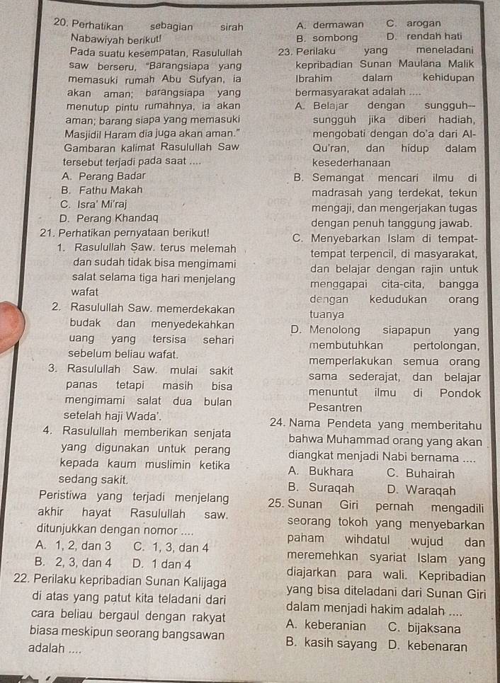 Perhatikan sebagian sirah A. dermawan C. arogan
Nabawiyah berikut! B. sombong D. rendah hati
Pada suatu kesempatan, Rasulullah 23. Perilaku yang meneladani
saw berseru, “Barangsiapa yan kepribadian Sunan Maulana Malik
memasuki rumah Abu Sufyan, ia Ibrahim dalam kehidupan
akan aman; barangsiapa yang bermasyarakat adalah
menutup pintu rumahnya, ia akan A. Belajar dengan sungguh--
aman; barang siapa yang memasuki sungguh jika diberi hadiah,
Masjidil Haram dia juga akan aman." mengobati dengan do'a dari Al-
Gambaran kalimat Rasulullah Saw Qu'ran, dan hidup dalam
tersebut terjadi pada saat .... kesederhanaan
A. Perang Badar B. Semangat mencari ilmu di
B. Fathu Makah madrasah yang terdekat, tekun
C. Isra' Mi'raj mengaji, dan mengerjakan tugas
D. Perang Khandaq dengan penuh tanggung jawab.
21. Perhatikan pernyataan berikut! C. Menyebarkan Islam di tempat-
1. Rasulullah Saw. terus melemah tempat terpencil, di masyarakat,
dan sudah tidak bisa mengimami dan belajar dengan rajin untuk
salat selama tiga hari menjelang menggapai cita-cita, bangga
wafat dengan kedudukan orang
2. Rasulullah Saw. memerdekakan tuanya
budak dan menyedekahkan D. Menolong siapapun yang
uang yang tersisa sehari membutuhkan pertolongan,
sebelum beliau wafat. memperlakukan semua orang
3. Rasulullah Saw. mulai sakit sama sederajat, dan belajar
panas tetapi masih bisa menuntut ilmu di Pondok
mengimami salat dua bulan Pesantren
setelah haji Wada'. 24. Nama Pendeta yang memberitahu
4. Rasulullah memberikan senjata bahwa Muhammad orang yang akan
yang digunakan untuk perang diangkat menjadi Nabi bernama ....
kepada kaum muslimin ketika A. Bukhara C. Buhairah
sedang sakit. B. Suraqah D. Waraqah
Peristiwa yang terjadi menjelang 25. Sunan Giri pernah mengadili
akhir hayat Rasulullah saw. seorang tokoh yang menyebarkan 
ditunjukkan dengan nomor .... paham wihdatul wujud dan
A. 1, 2, dan 3 C. 1, 3, dan 4 meremehkan syariat Islam yan
B. 2, 3, dan 4 D. 1 dan 4 diajarkan para wali. Kepribadian
22. Perilaku kepribadian Sunan Kalijaga yang bisa diteladani dari Sunan Giri
di atas yang patut kita teladani dari dalam menjadi hakim adalah ....
cara beliau bergaul dengan rakyat A. keberanian C. bijaksana
biasa meskipun seorang bangsawan B. kasih sayang D. kebenaran
adalah ....