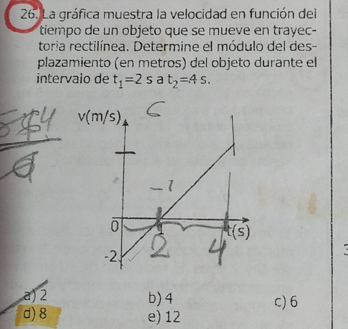 La gráfica muestra la velocidad en función del
tiempo de un objeto que se mueve en trayec-
toria rectilínea. Determine el módulo del des-
plazamiento (en metros) del objeto durante el
intervalo de t_1=2s a t_2=4s.
a) 2 b) 4
c) 6
d) 8 e)12