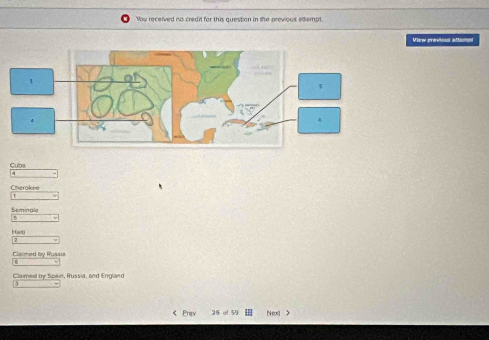 You received no credit for this question in the previous attempt 
View previous attempt 
Cuba
4
Cherokee 
1 
Seminole
5
Haiti 
a 
Claimed by Russia 
a 
Claimed by Spain, Russia, and England 
3 
Prev 25 of 59 Nex1 >