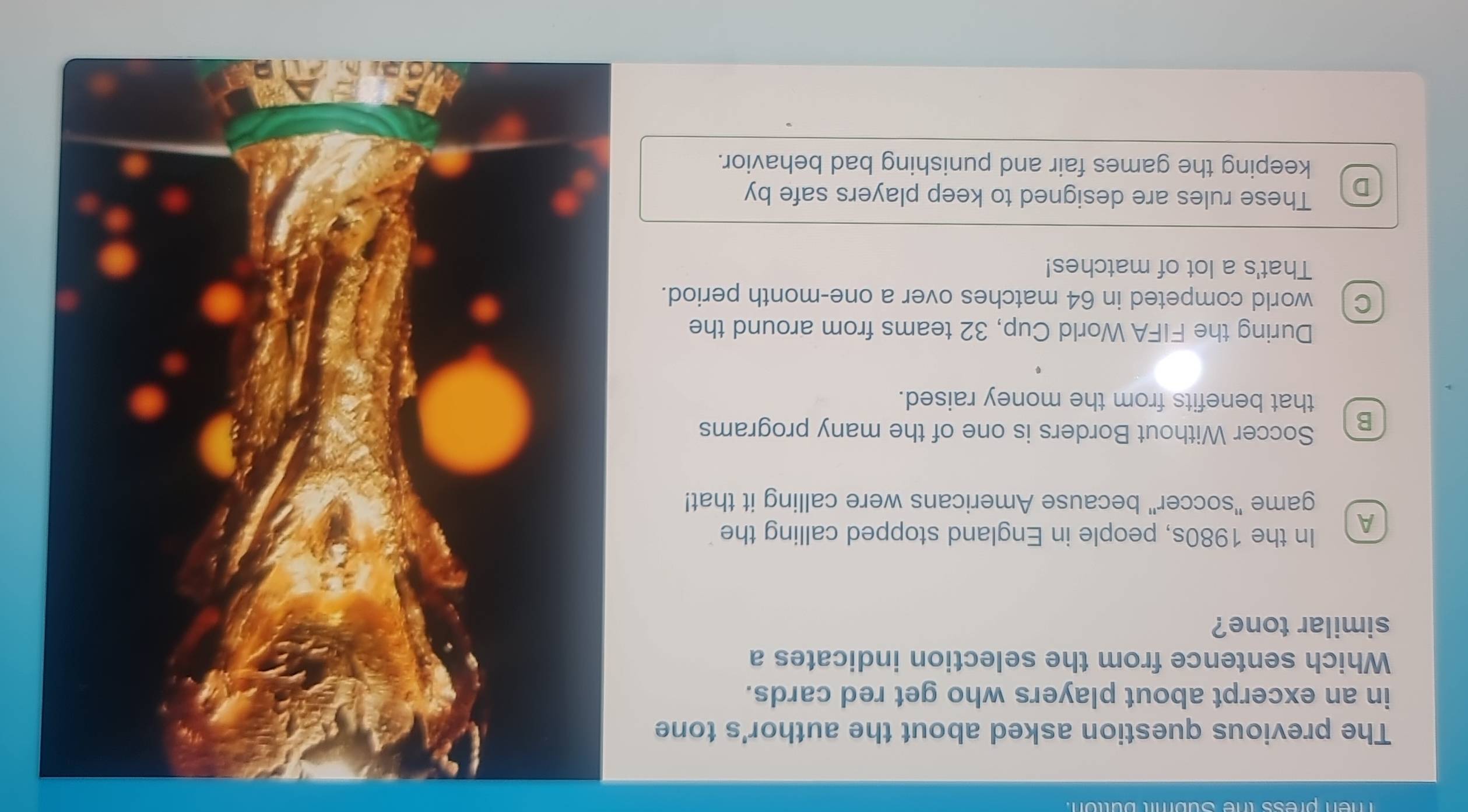 men press the Subiit button.
The previous question asked about the author's tone
in an excerpt about players who get red cards.
Which sentence from the selection indicates a
similar tone?
A In the 1980s, people in England stopped calling the
game "soccer" because Americans were calling it that!
B Soccer Without Borders is one of the many programs
that benefits from the money raised.
During the FIFA World Cup, 32 teams from around the
cl world competed in 64 matches over a one-month period.
That's a lot of matches!
D These rules are designed to keep players safe by
keeping the games fair and punishing bad behavior.