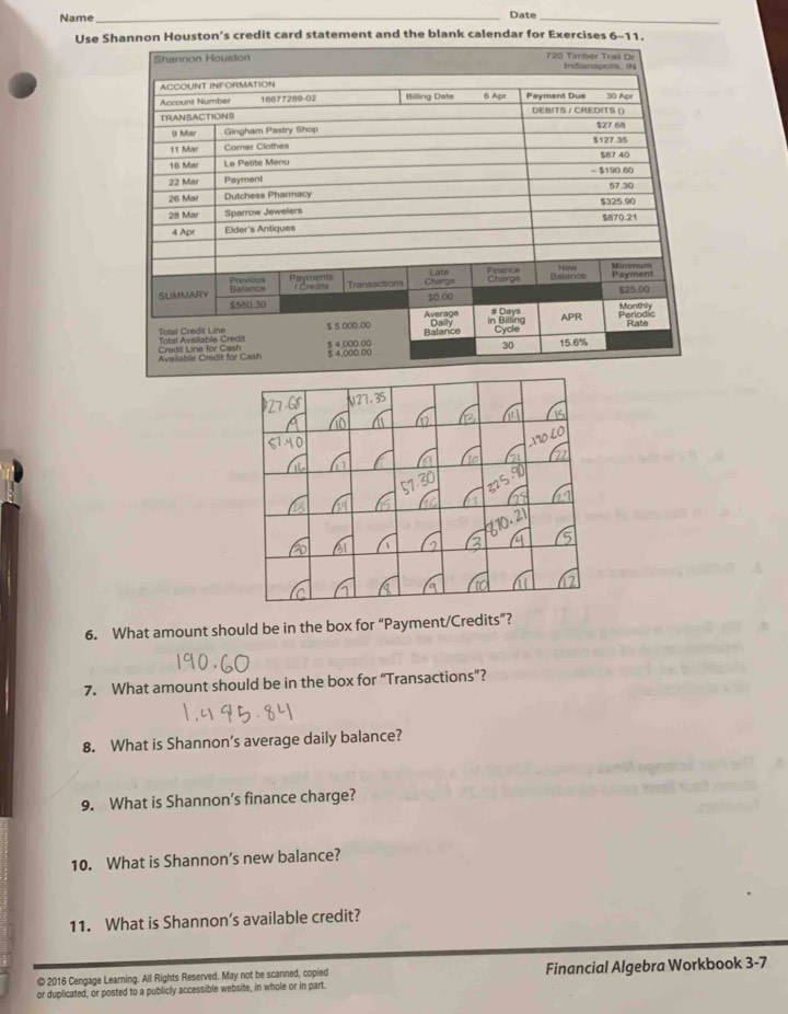 Name _Date_ 
Use Shannon Houston's credit card statement and the blank calendar for Exercises 6-11. 
6. What amount should be in the box for “Payment/Credits”? 
7. What amount should be in the box for “Transactions”? 
8. What is Shannon’s average daily balance? 
9. What is Shannon’s finance charge? 
10. What is Shannon’s new balance? 
11. What is Shannon’s available credit? 
© 2016 Cengage Learning. All Rights Reserved. May not be scanned, copied 
or duplicated, or posted to a publicly accessible website, in whole or in part. Financial Algebra Workbook 3-7