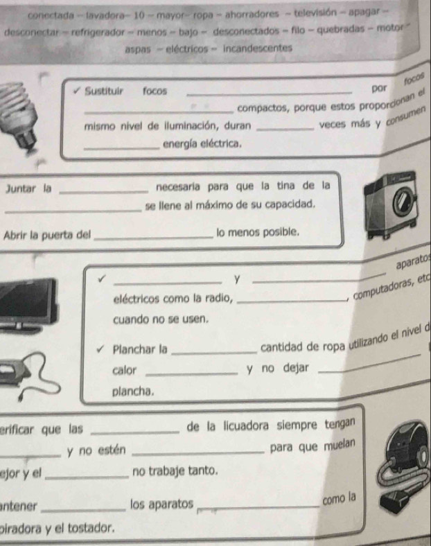 conectada - lavadora- 10 - mayor- ropa - ahorradores - televisión - apagar - 
desconectar - refrigerador - menos - bajo - desconectados - filo - quebradas - motor " 
aspas - eléctricos - incandescentes 
focos 
Sustituir focos_ 
compactos, porque estos proporcionan el por 
mismo nivel de iluminación, duran _veces más y consumen 
_energía eléctrica. 
Juntar la _necesaría para que la tina de la 
_ 
se llene al máximo de su capacidad. 
Abrir la puerta del _lo menos posible. 
_ 
aparato 
_y 
eléctricos como la radio,_ 
computadoras, eto 
cuando no se usen. 
_ 
Planchar la_ 
cantidad de ropa utilizando el nível 
calor _y no dejar 
plancha. 
erificar que las _de la licuadora siempre tengan 
_y no estén_ 
para que muelan 
ejor y el_ no trabaje tanto. 
ntener _los aparatos_ 
como la 
piradora y el tostador.