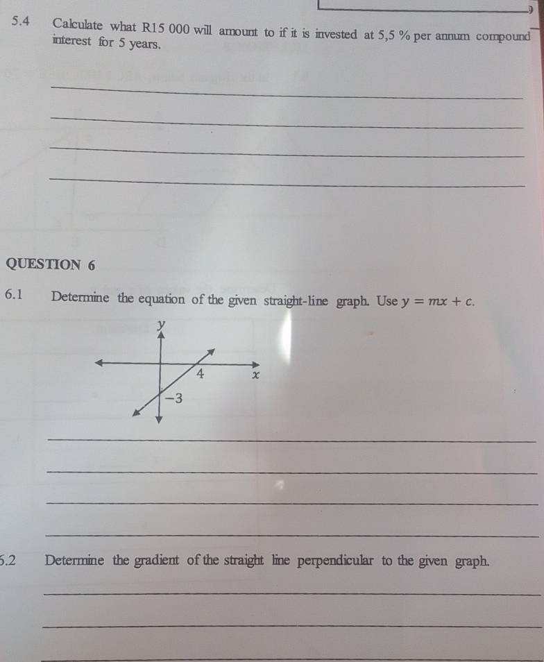 9 
5.4 Calculate what R15 000 will amount to if it is invested at 5,5 % per annum compound 
interest for 5 years. 
_ 
_ 
_ 
_ 
QUESTION 6 
6.1 Determine the equation of the given straight-line graph. Use y=mx+c. 
_ 
_ 
_ 
_ 
6.2 Determine the gradient of the straight line perpendicular to the given graph. 
_ 
_ 
_