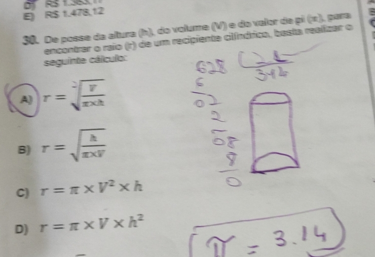 D RS 1.563
E) RS 1.478,12
30. De posse da altura (h), do volume (V) e do valor de pi (π), para :
encontrar o raio (r) de um recipiente cilíndrico, basta realizar o
seguinte cálculo:
A) r=sqrt[2](frac V)π * h
B) r=sqrt(frac h)π * F
C) r=π * V^2* h
D) r=π * V* h^2