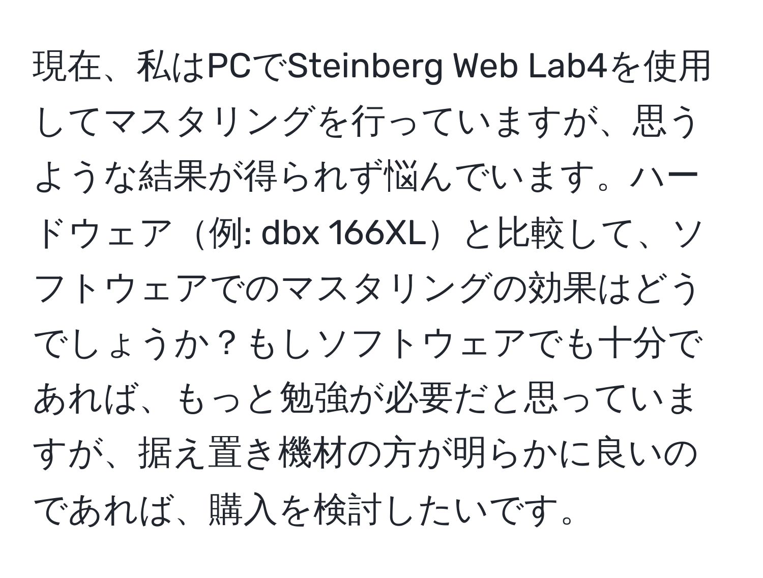 現在、私はPCでSteinberg Web Lab4を使用してマスタリングを行っていますが、思うような結果が得られず悩んでいます。ハードウェア例: dbx 166XLと比較して、ソフトウェアでのマスタリングの効果はどうでしょうか？もしソフトウェアでも十分であれば、もっと勉強が必要だと思っていますが、据え置き機材の方が明らかに良いのであれば、購入を検討したいです。