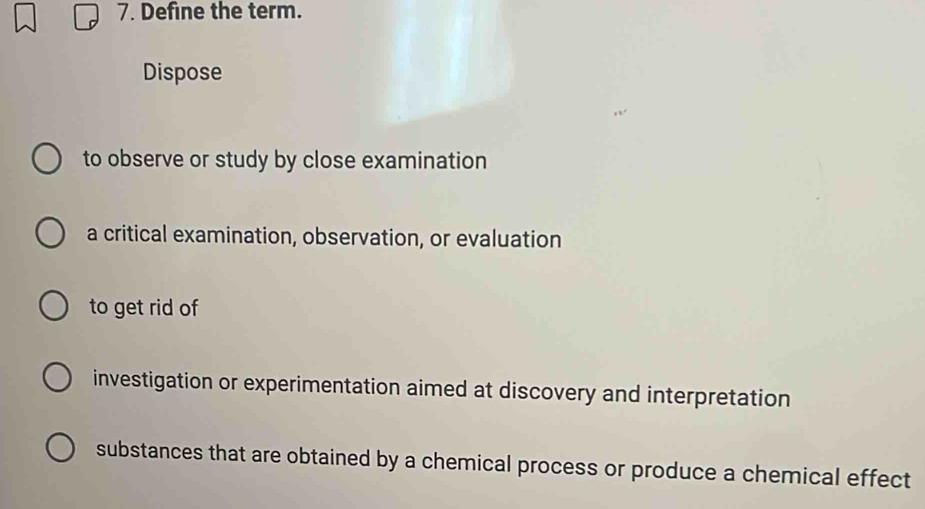 Define the term. 
Dispose 
to observe or study by close examination 
a critical examination, observation, or evaluation 
to get rid of 
investigation or experimentation aimed at discovery and interpretation 
substances that are obtained by a chemical process or produce a chemical effect