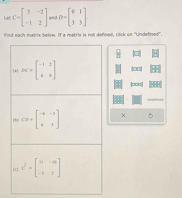 Let C=beginbmatrix 3&-2 -1&2endbmatrix and D=beginbmatrix 0&1 3&3endbmatrix. 
Find each matrix below. If a matrix is not defined, click on "Undefined".
 □ /□  
(a) DC=beginbmatrix -1&2 6&0endbmatrix
[□□□]
Undefined 
(b) CD=beginbmatrix -6&-3 6&5endbmatrix
× 
(c) C^2=beginbmatrix 11&-10 -5&2endbmatrix