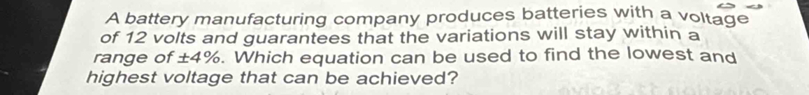 A battery manufacturing company produces batteries with a voltage 
of 12 volts and guarantees that the variations will stay within a 
range of ±4%. Which equation can be used to find the lowest and 
highest voltage that can be achieved?