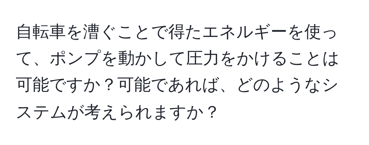 自転車を漕ぐことで得たエネルギーを使って、ポンプを動かして圧力をかけることは可能ですか？可能であれば、どのようなシステムが考えられますか？