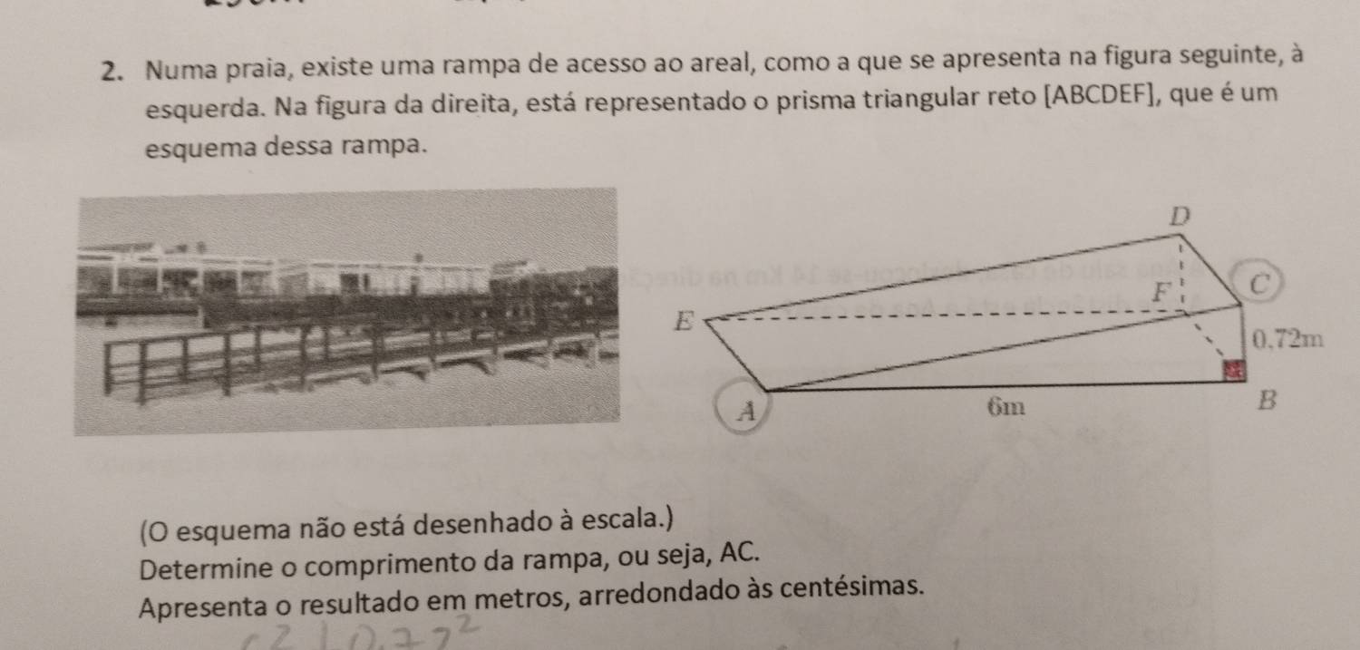 Numa praia, existe uma rampa de acesso ao areal, como a que se apresenta na figura seguinte, à 
esquerda. Na figura da direita, está representado o prisma triangular reto (ABCDEF], que é um 
esquema dessa rampa. 
(O esquema não está desenhado à escala.) 
Determine o comprimento da rampa, ou seja, AC. 
Apresenta o resultado em metros, arredondado às centésimas.