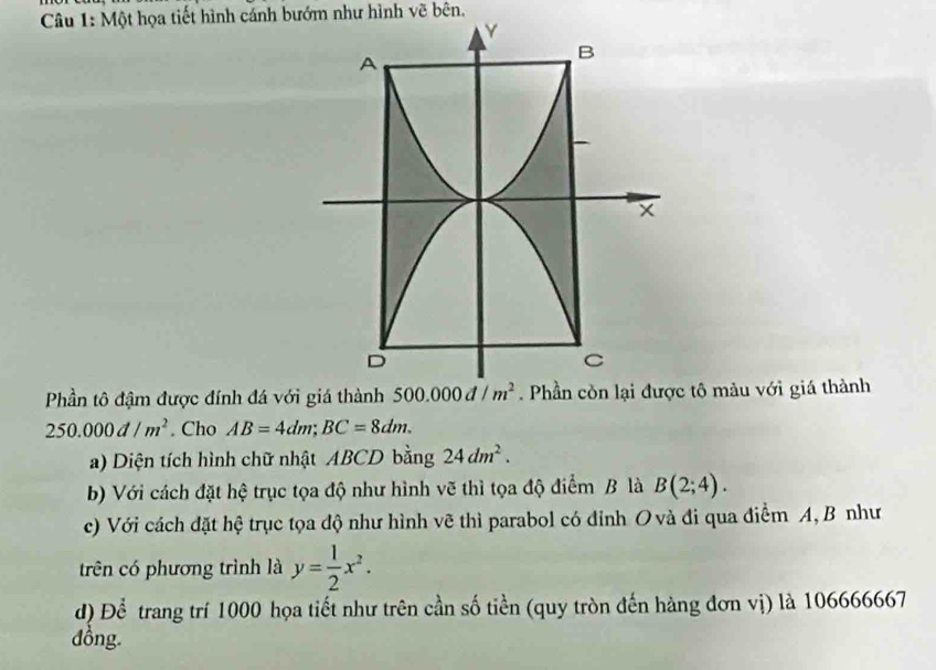 Một họa tiết hình cánh bướm như hình vẽ bên.
Phần tô đậm được đính đá với giá thành  tô màu với giá thành
250.000d/m^2. Cho AB=4dm;BC=8dm.
a) Diện tích hình chữ nhật ABCD bằng 24dm^2.
b) Với cách đặt hệ trục tọa độ như hình vẽ thì tọa độ điểm B là B(2;4).
c) Với cách đặt hệ trục tọa độ như hình vẽ thì parabol có đỉnh O và đi qua điểm A, B như
trên có phương trình là y= 1/2 x^2.
d) Để trang trí 1000 họa tiết như trên cần số tiền (quy tròn đến hàng đơn vị) là 106666667
đồng.