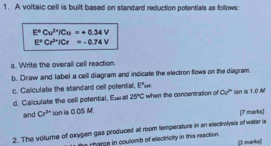 A voltaic cell is built based on standard reduction potentials as follows:
E^oCu^(2+)/Cu=+0.34V
E°Cr^(3+)/Cr=-0.74V
a. Write the overall cell reaction. 
b. Draw and label a cell diagram and indicate the electron flows on the diagram. 
c. Calculate the standard cell potential, E°c ell . 
d. Calculate the cell potential, Et at 25°C when the concentration of Cu^(2+) ion is 1.0 M
and Cr^(3+) ion is 0.05 M. 
[7 marks] 
2. The volume of oxygen gas produced at room temperature in an electrolysis of water is 
he charge in coulomb of electricity in this reaction. 
[3 marks]