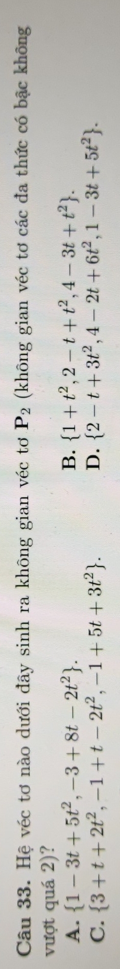 Hệ véc tơ nào dưới đây sinh ra không gian véc tơ P_2 (không gian véc tơ các đa thức có bậc không
vượt quá 2)?
A.  1-3t+5t^2,-3+8t-2t^2. B.  1+t^2,2-t+t^2,4-3t+t^2.
C.  3+t+2t^2,-1+t-2t^2,-1+5t+3t^2. D.  2-t+3t^2,4-2t+6t^2,1-3t+5t^2.