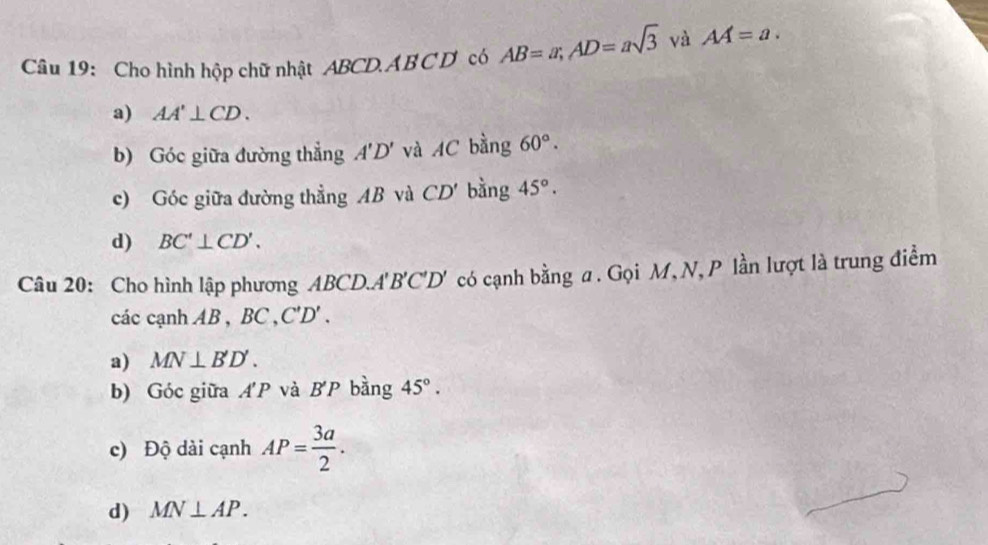 Cho hình hộp chữ nhật ABCD. AB C D có AB=a; AD=asqrt(3) và AA=a. 
a) AA'⊥ CD. 
b) Góc giữa đường thẳng A'D' và AC bằng 60°. 
c) Góc giữa đường thẳng AB và CD' bàng 45°. 
d) BC'⊥ CD'. 
Câu 20: Cho hình lập phương ABCD. A'B'C'D' có cạnh bằng a. Gọi M, N, P lần lượt là trung điểm 
các cạnh AB , BC , ''D'
a) MN⊥ B'D'. 
b) Góc giữa A'P và B'P bàng 45°. 
c) Độ dài cạnh AP= 3a/2 . 
d) MN⊥ AP.