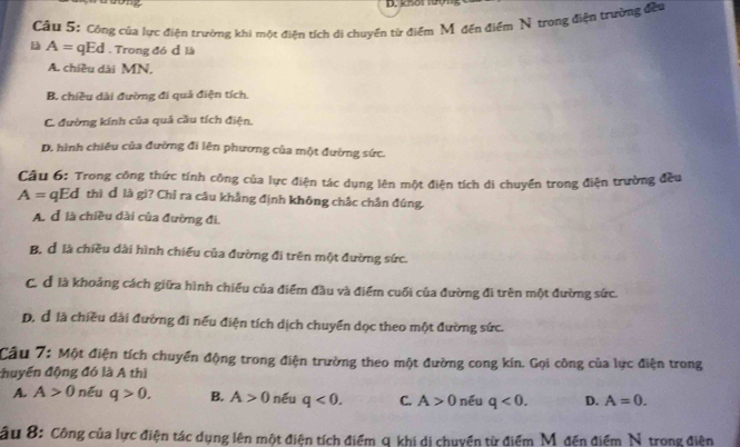 knot tướ
Cầu 5: Công của lực điện trường khi một điện tích di chuyển từ điểm Mỹ đến điểm N trong điện trường đều
A= qEd . Trong đó đ là
A. chiều dài MN.
B. chiều dài đường đi quả điện tích.
C. đường kính của quả cầu tích điện.
D. hình chiêu của đường đi lên phương của một đường sức.
Câu 6: Trong công thức tính công của lực điện tác dụng lên một điện tích di chuyển trong điện trường đều
A= qEđ thì đ là gi? Chỉ ra câu khẳng định không chắc chắn đúng.
A. đ là chiều dài của đường đi,
B, là chiều dài hình chiếu của đường đi trên một đường sức.
C. đ là khoảng cách giữa hình chiếu của điểm đầu và điểm cuối của đường đi trên một đường sức.
D. đ là chiều dài đường đi nếu điện tích dịch chuyển dọc theo một đường sức.
Câu 7: Một điện tích chuyển động trong điện trường theo một đường cong kin. Gọi công của lực điện trong
huyển động đó là A thì
A. A>0 nếu q>0. B. A>0 néu q<0</tex>. C. A>0 nếu q<0</tex>. D. A=0. 
Câu 8: Công của lực điện tác dụng lên một điện tích điểm q khi di chuyển từ điểm Mỹđến điểm N. trong điện