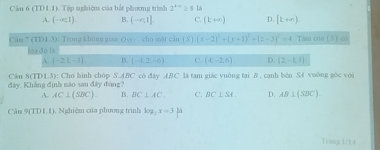 (TD1.1). Tập nghiệm của bất phương trình 2^(4-x)≥ 8 là
A. (-∈fty ,1). B. (-∈fty ,1]. C. (1;+∈fty ) D. [1,+∈fty ). 
Câu ” (TD1.3): Trong không gian Oxvz , cho mật can(S):(x-2)^2+(y+1)^2+(z-3)^2=4. Tâm của (S) có
toa đō lā
A. (-2:1,-3). B. (-4;2;-6). C. (4:-2:6). D. (2;-1;3)
Câu 8(TD1.3): Cho hình chóp S. ABC có đáy ABC là tam giác vuông tại B , cạnh bên S4 vuông góc với
đáy Khắng định nào sau đây đúng?
A. AC⊥ (SBC). B. BC⊥ AC. C. BC⊥ SA. D. AB⊥ (SBC). 
Câu 9(TD1.1). Nghiệm của phương trình log _2x=31a
Trang 1/14