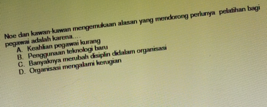 Noe dan kawan-kawan mengemukaan alasan yang mendorong perlunya pelatihan bagi
pegawai adalah karena.
A. Keahlian pegawai kurang
B. Penggunaan teknologi baru
C. Banyaknya merubah disiplin didalam organisasi
D. Organisasi mengalami kerugian