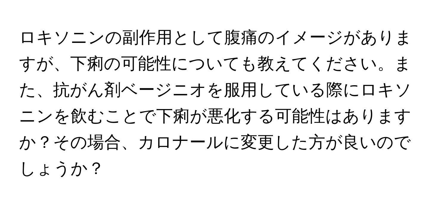 ロキソニンの副作用として腹痛のイメージがありますが、下痢の可能性についても教えてください。また、抗がん剤ベージニオを服用している際にロキソニンを飲むことで下痢が悪化する可能性はありますか？その場合、カロナールに変更した方が良いのでしょうか？