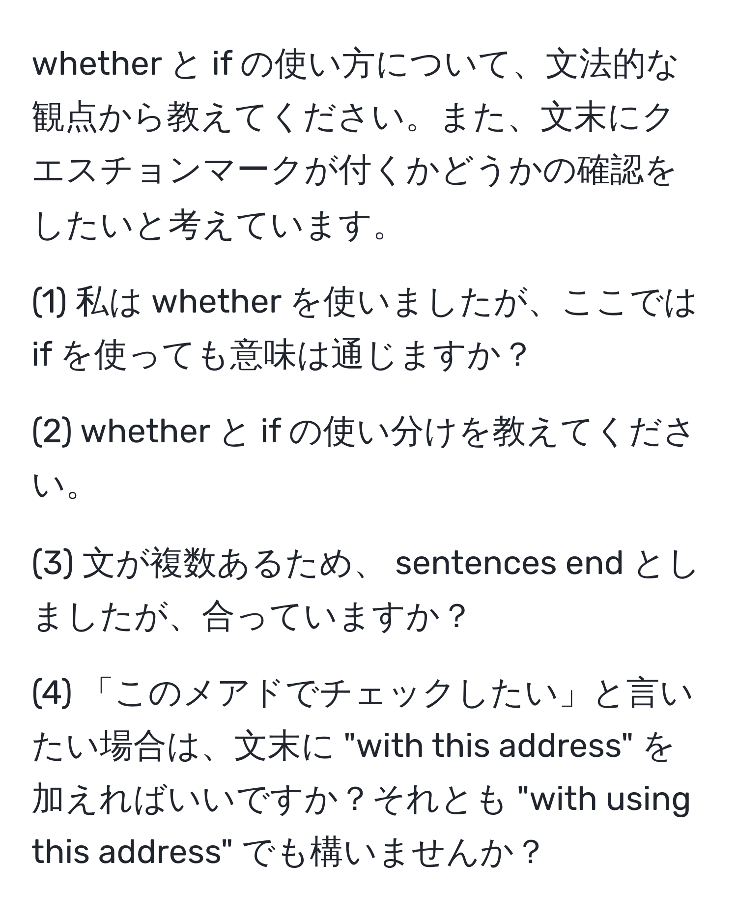 whether と if の使い方について、文法的な観点から教えてください。また、文末にクエスチョンマークが付くかどうかの確認をしたいと考えています。

(1) 私は whether を使いましたが、ここでは if を使っても意味は通じますか？

(2) whether と if の使い分けを教えてください。

(3) 文が複数あるため、 sentences end としましたが、合っていますか？

(4) 「このメアドでチェックしたい」と言いたい場合は、文末に "with this address" を加えればいいですか？それとも "with using this address" でも構いませんか？