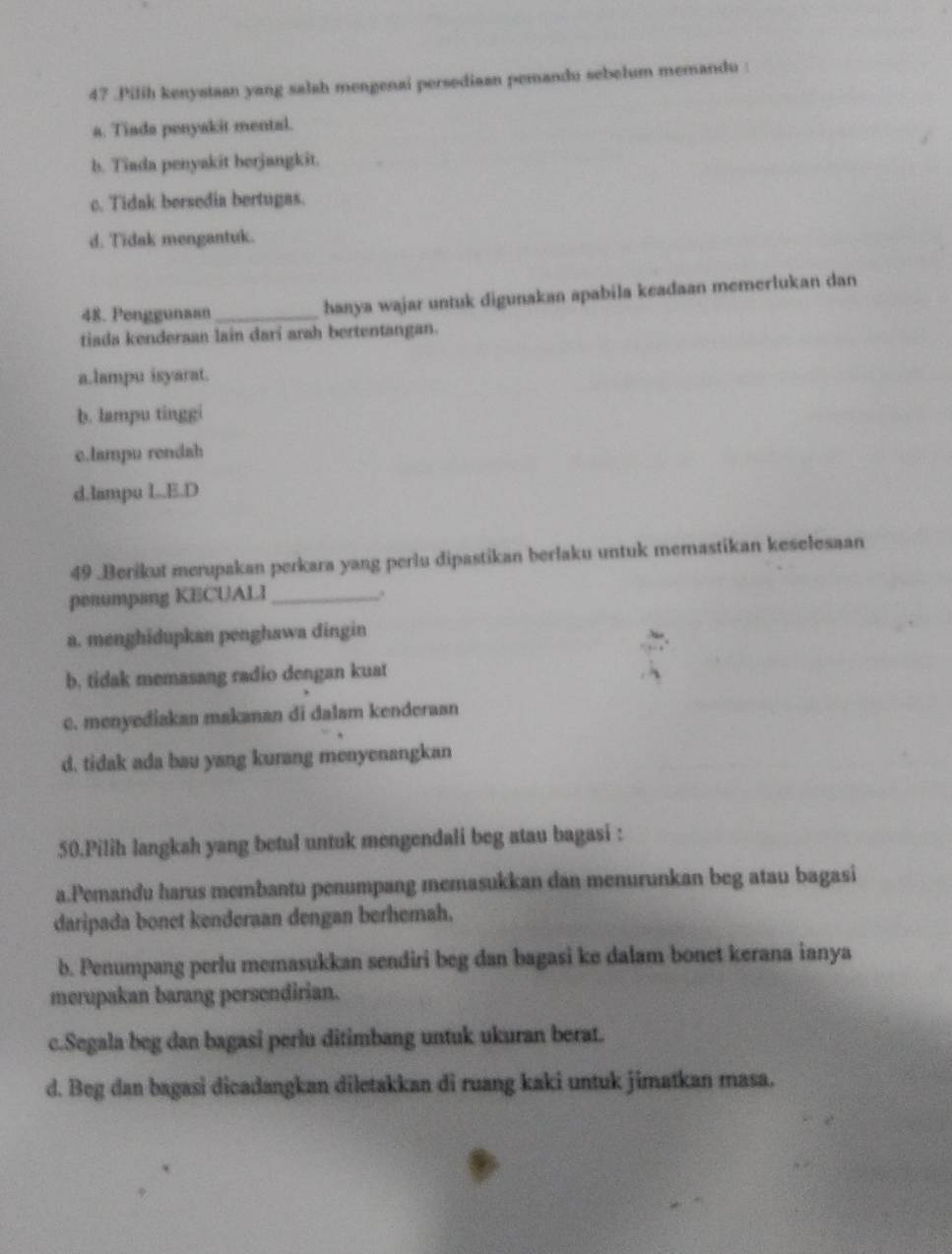 47 .Pilih kenyataan yang salah mengenai persediaan pemandu sebelum memandu :
a. Tiada penyakit mental.
b. Tiada penyakit berjangkit.
c. Tidak bersedia bertugas.
d. Tidak mengantuk.
48. Penggunaan_ hanya wajar untuk digunakan apabila keadaan memerlukan dan
tiada kenderaan lain darí arah bertentangan.
a.lampu isyarat.
b. lampu tinggi
c.lampu rendah
d.lampu L..E.D
49 .Berikut merupakan perkara yang perlu dipastikan berlaku untuk memastikan keselesaan
penumpang KECUALI_
a. menghidupkan penghawa dingin
b, tidak memasang radio dengan kuat
c. menyediakan makanan di dalam kenderaan
d. tidak ada bau yang kurang menyenangkan
50.Pilih langksh yang betul untuk mengendali beg atau bagasi :
a.Pemandu harus membantu penumpang memasukkan dan menurunkan beg atau bagasi
daripada bonet kenderaan dengan berhemah.
b. Penumpang perlu memasukkan sendiri beg dan bagasi ke dalam bonet kerana ianya
merupakan barang persendirian.
c.Segala beg dan bagasi perlu ditimbang untuk ukuran berat.
d. Beg dan bagasi dicadangkan diletakkan di ruang kaki untuk jimatkan masa.