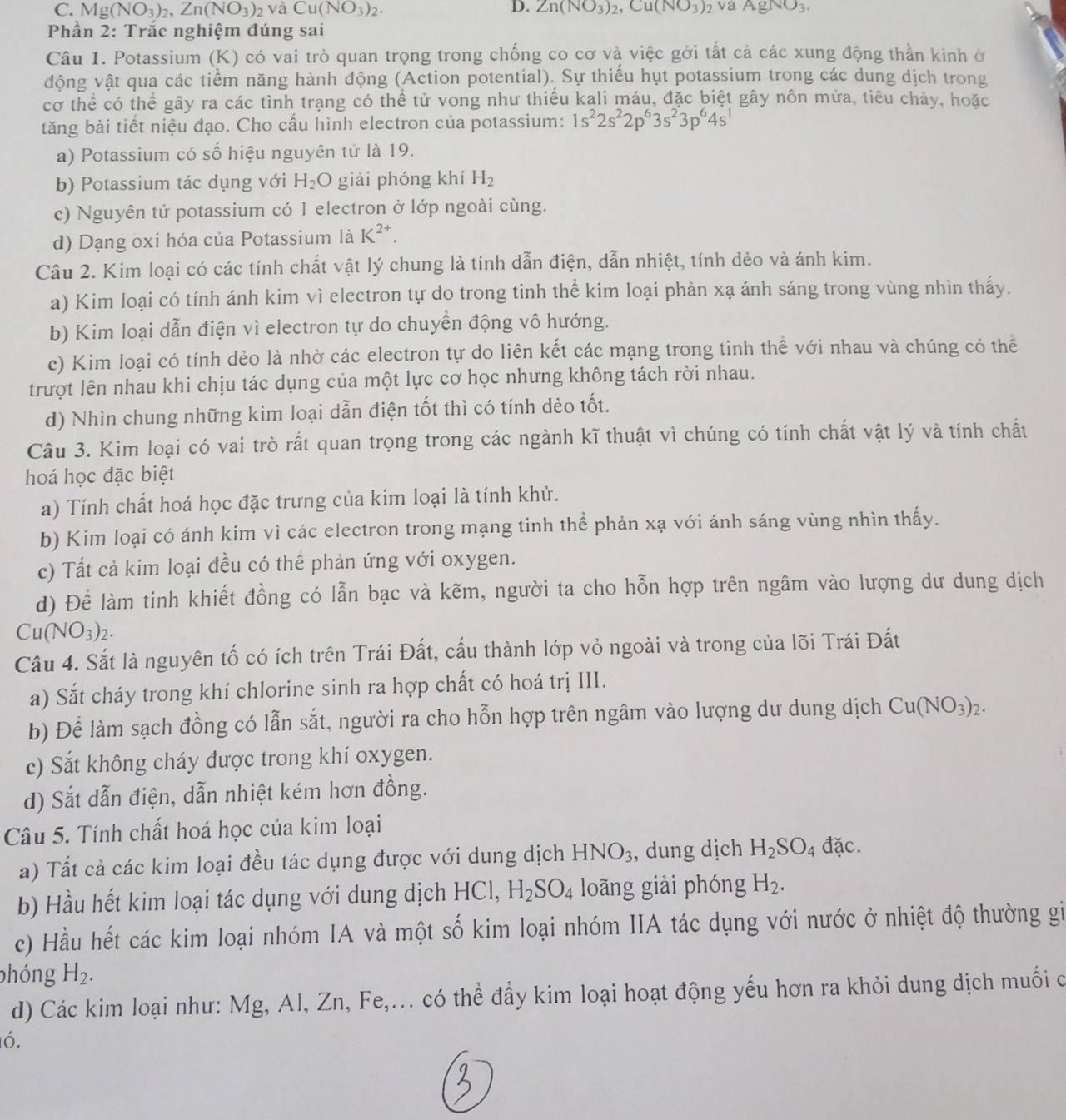 C. Mg(NO_3)_2,Zn(NO_3)_2vaCu(NO_3)_2. D. Zn(NO_3)_2,Cu(NO_3)_2 vaAgNO_3.
Phần 2: Trắc nghiệm đúng sai
Câu 1. Potassium (K) có vai trò quan trọng trong chống co cơ và việc gởi tất cả các xung động thần kinh ở
động vật qua các tiểm năng hành động (Action potential). Sự thiếu hụt potassium trong các dung dịch trong
cơ thể có thể gây ra các tình trạng có thể tử vong như thiếu kali máu, đặc biệt gây nôn mửa, tiêu chảy, hoặc
tăng bài tiết niệu đạo. Cho cấu hình electron của potassium: 1s^22s^22p^63s^23p^64s^1
a) Potassium có số hiệu nguyên tử là 19.
b) Potassium tác dụng với H_2O giài phóng khí H_2
c) Nguyên tử potassium có 1 electron ở lớp ngoài cùng.
d) Dạng oxi hóa của Potassium là K^(2+).
Câu 2. Kim loại có các tính chất vật lý chung là tính dẫn điện, dẫn nhiệt, tính dẻo và ánh kim.
a) Kim loại có tính ánh kim vì electron tự do trong tinh thể kim loại phản xạ ánh sáng trong vùng nhìn thấy.
b) Kim loại dẫn điện vì electron tự do chuyển động vô hướng.
c) Kim loại có tính dẻo là nhờ các electron tự do liên kết các mạng trong tinh thể với nhau và chúng có thể
trượt lên nhau khi chịu tác dụng của một lực cơ học nhưng không tách rời nhau.
d) Nhìn chung những kim loại dẫn điện tốt thì có tính dèo tốt.
Câu 3. Kim loại có vai trò rất quan trọng trong các ngành kĩ thuật vì chúng có tính chất vật lý và tính chất
hoá học đặc biệt
a) Tính chất hoá học đặc trưng của kim loại là tính khử.
b) Kim loại có ánh kim vì các electron trong mạng tinh thể phản xạ với ánh sáng vùng nhìn thấy.
c) Tất cả kim loại đều có thể phản ứng với oxygen.
d) Để làm tinh khiết đồng có lẫn bạc và kẽm, người ta cho hỗn hợp trên ngâm vào lượng dư dung dịch
Cu(NO_3)_2.
Câu 4. Sắt là nguyên tố có ích trên Trái Đất, cấu thành lớp vỏ ngoài và trong của lõi Trái Đất
a) Sắt cháy trong khí chlorine sinh ra hợp chất có hoá trị III.
b) Để làm sạch đồng có lẫn sắt, người ra cho hỗn hợp trên ngâm vào lượng dư dung dịch Cu(NO_3)_2.
c) Sắt không cháy được trong khí oxygen.
d) Sắt dẫn điện, dẫn nhiệt kém hơn đồng.
Câu 5. Tính chất hoá học của kim loại
a) Tất cả các kim loại đều tác dụng được với dung dịch HNO_3 , dung dịch H_2SO_4 đặc.
b) Hầu hết kim loại tác dụng với dung dịch HC H_2SO_4 loãng giải phóng H_2.
c) Hầu hết các kim loại nhóm IA và một số kim loại nhóm IIA tác dụng với nước ở nhiệt độ thường gi
phóng H_2.
d) Các kim loại như: Mg, Al, Zn, Fe,... có thể đầy kim loại hoạt động yếu hơn ra khỏi dung dịch muối c
ó.