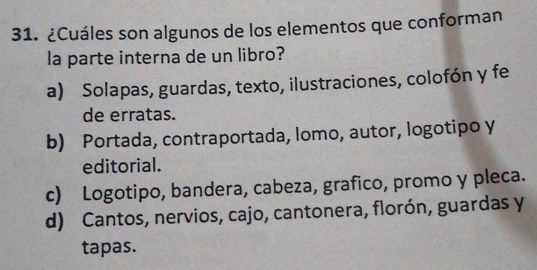 ¿Cuáles son algunos de los elementos que conforman
la parte interna de un libro?
a) Solapas, guardas, texto, ilustraciones, colofón y fe
de erratas.
b) Portada, contraportada, lomo, autor, logotipo y
editorial.
c) Logotipo, bandera, cabeza, grafico, promo y pleca.
d) Cantos, nervios, cajo, cantonera, florón, guardas y
tapas.