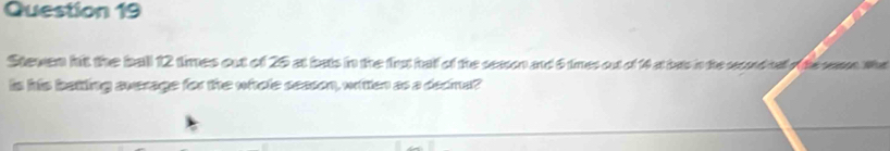 Steven hit the ball 12 times out of 25 at bats in the fhut half of the sesson and 6 times out of 14 at bats in the second tally the cesson. Wha 
is his batting average for the whole season, writen as a decma?