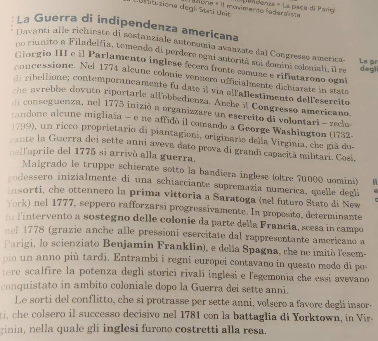 ulpendenza « La pace di Parigí
Costituzione degli Stati Uniti
Tazione * Il movimento federalista
La Guerra di indipendenza americana
Davanti alle richieste di sostanziale autonomia avanzate dal Congresso america- La pr
no riunito a Filadelfia, temendo di perdere ogni autorità sui domini coloniali, il re degli
Giorgio III e il Parlamento inglese fecero fronte comune e rifiutarono ogni
concessione. Nel 1774 alcune colonie vennero ufficialmente dichiarate in stato
di ribellione; contemporaneamente fu dato il via allallestimento dellesercito
che avrebbe dovuto riportarle allobbedienza. Anche il Congresso americano,
di conseguenza, nel 1775 iniziò a organizzare un esercito di volontari - reclu-
tandone alcune migliaia - e ne affidò il comando a George Washington (1732-
1799), un ricco proprietario di piantagioni, originario della Virginia, che già du-
rante la Guerra dei sette anni aveva dato prova di grandi capacità militari. Così,
nell'aprile del 1775 si arrivò alla guerra.
Malgrado le truppe schierate sotto la bandiera inglese (oltre 70000 uomini)
godessero inizialmente di una schiacciante supremazia numerica, quelle degli
Insorti, che ottennero la prima vittoria a Saratoga (nel futuro Stato di New
York) nel 1777, seppero rafforzarsi progressivamente. In proposito, determinante
fu lintervento a sostegno delle colonie da parte della Francia, scesa in campo
nel 1778 (grazie anche alle pressioni esercitate dal rappresentante americano a
Parigi, lo scienziato Benjamin Franklin), e della Spagna, che ne imitò l'esem-
pio    anno più tardi. Entrambi i regni europei contavano in questo modo di po-
tere scalfire la potenza degli storici rivali inglesi e legemonia che essi avevano
conquistato in ambito coloniale dopo la Guerra dei sette anni.
Le sorti del conflitto, che si protrasse per sette anni, volsero a favore degli insor-
ti, che colsero il successo decisivo nel 1781 con la battaglia di Yorktown, in Vir-
ginia, nella quale gli inglesi furono costretti alla resa.